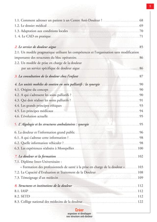 Créer
organiser et développer
une structure anti-douleur
9
1.1. Comment adresser un patient à un Centre Anti-Douleur ?. . . . . . . . . . . . . . . . . . . . . . . . . . . . . . . 68
1.2. Le dossier médical . . . . . . . . . . . . . . . . . . . . . . . . . . . . . . . . . . . . . . . . . . . . . . . . . . . . . . . . . . . . . . . . . . . . . . . . . . . . . 69
1.3. Adaptation aux conditions locales . . . . . . . . . . . . . . . . . . . . . . . . . . . . . . . . . . . . . . . . . . . . . . . . . . . . . . . . . . . 70
1. 4. Le CAD en pratique. . . . . . . . . . . . . . . . . . . . . . . . . . . . . . . . . . . . . . . . . . . . . . . . . . . . . . . . . . . . . . . . . . . . . . . . . . 71
2. Le service de douleur aigue . . . . . . . . . . . . . . . . . . . . . . . . . . . . . . . . . . . . . . . . . . . . . . . . . . . . . . . . . . . . . . . . . . . . . 85
2.1. Un modèle pragmatique utilisant les compétences et l’organisation sans modification
importante des structures du bloc opératoire. . . . . . . . . . . . . . . . . . . . . . . . . . . . . . . . . . . . . . . . . . . . . . . . . . . . 86
2.2. Un modèle de prise en charge de la douleur
par un service spécifique de douleur aigue . . . . . . . . . . . . . . . . . . . . . . . . . . . . . . . . . . . . . . . . . . . . . . . . . 86
3. La consultation de la douleur chez l’enfant . . . . . . . . . . . . . . . . . . . . . . . . . . . . . . . . . . . . . . . . . . . . . . . . . . 87
4. Les unités mobiles de soutien en soin palliatifs : la synergie . . . . . . . . . . . . . . . . . . . . . . . . . . . . . . . 90
4.1. Origine du concept. . . . . . . . . . . . . . . . . . . . . . . . . . . . . . . . . . . . . . . . . . . . . . . . . . . . . . . . . . . . . . . . . . . . . . . . . . . . 90
4.2. A qui s’adressent les soins palliatifs ? . . . . . . . . . . . . . . . . . . . . . . . . . . . . . . . . . . . . . . . . . . . . . . . . . . . . . . . . 90
4.3. Qui doit réaliser les soins palliatifs ?. . . . . . . . . . . . . . . . . . . . . . . . . . . . . . . . . . . . . . . . . . . . . . . . . . . . . . . . . 91
4.4. Les grands principes éthiques . . . . . . . . . . . . . . . . . . . . . . . . . . . . . . . . . . . . . . . . . . . . . . . . . . . . . . . . . . . . . . . . 93
4.5. Les principes médicaux . . . . . . . . . . . . . . . . . . . . . . . . . . . . . . . . . . . . . . . . . . . . . . . . . . . . . . . . . . . . . . . . . . . . . . . 94
4.6. L’évolution actuelle . . . . . . . . . . . . . . . . . . . . . . . . . . . . . . . . . . . . . . . . . . . . . . . . . . . . . . . . . . . . . . . . . . . . . . . . . . . . 95
5. L’ Algologie et les structures ambulatoires : synergie . . . . . . . . . . . . . . . . . . . . . . . . . . . . . . . . . . . . . . . . 95
6. La douleur et l’information grand public . . . . . . . . . . . . . . . . . . . . . . . . . . . . . . . . . . . . . . . . . . . . . . . . . . . . . 96
6.1. A qui s’adresse cette information ?. . . . . . . . . . . . . . . . . . . . . . . . . . . . . . . . . . . . . . . . . . . . . . . . . . . . . . . . . . . 98
6.2. Quelle information véhiculer ?. . . . . . . . . . . . . . . . . . . . . . . . . . . . . . . . . . . . . . . . . . . . . . . . . . . . . . . . . . . . . . . 98
6.3. Les expériences réalisées à Montpellier. . . . . . . . . . . . . . . . . . . . . . . . . . . . . . . . . . . . . . . . . . . . . . . . . . . . . 100
7. La douleur et la formation. . . . . . . . . . . . . . . . . . . . . . . . . . . . . . . . . . . . . . . . . . . . . . . . . . . . . . . . . . . . . . . . . . . . 102
7.1. Diplôme Inter-Universitaire :
« Formation des professionnels de santé à la prise en charge de la douleur » . . . . . . . . . . 103
7.2. La Capacité d'Evaluation et Traitement de la Douleur. . . . . . . . . . . . . . . . . . . . . . . . . . . . . . . . . . . 108
7.3. Témoignage d’un médecin. . . . . . . . . . . . . . . . . . . . . . . . . . . . . . . . . . . . . . . . . . . . . . . . . . . . . . . . . . . . . . . . . . 109
8. Structures et institutions de la douleur . . . . . . . . . . . . . . . . . . . . . . . . . . . . . . . . . . . . . . . . . . . . . . . . . . . . . 112
8.1. IASP. . . . . . . . . . . . . . . . . . . . . . . . . . . . . . . . . . . . . . . . . . . . . . . . . . . . . . . . . . . . . . . . . . . . . . . . . . . . . . . . . . . . . . . . . . . 112
8.2. SETD . . . . . . . . . . . . . . . . . . . . . . . . . . . . . . . . . . . . . . . . . . . . . . . . . . . . . . . . . . . . . . . . . . . . . . . . . . . . . . . . . . . . . . . . . 112
8.3. Collège national des médecins de la douleur. . . . . . . . . . . . . . . . . . . . . . . . . . . . . . . . . . . . . . . . . . . . . . 122
 