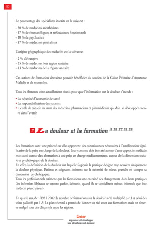 Le pourcentage des spécialistes inscrits est le suivant :
- 50 % de médecins anesthésistes
- 17 % de rhumatologues et rééducateurs fonctionnels
- 10 % de psychiatres
- 17 % de médecins généralistes
L'origine géographique des médecins est la suivante:
- 2 % d'étrangers
- 55 % de médecins hors région sanitaire
- 43 % de médecins de la région sanitaire
Ces actions de formation devraient pouvoir bénéficier du soutien de la Caisse Primaire d’Assurance
Maladie et de mutuelles.
Tous les éléments sont actuellement réunis pour que l’information sur la douleur s’étende :
• La nécessité d’économie de santé
• La responsabilisation des patients
• Le rôle de conseil en santé des médecins, pharmaciens et paramédicaux qui doit se développer enco-
re dans l’avenir
La douleur et la formation [8, 36, 37, 38, 39]
Les formations sont une priorité car elles apportent des connaissances nécessaires à l’amélioration signi-
ficative de la prise en charge de la douleur. Leur contenu doit être axé autour d’une approche médicale
mais aussi autour des alternatives à une prise en charge médicamenteuse, autour de la dimension socia-
le et psychologique de la douleur.
En effet, la définition de la douleur sur laquelle s’appuie la pratique désigne trop souvent uniquement
la douleur physique. Patients et soignants insistent sur la nécessité de mieux prendre en compte sa
dimension psychologique.
Tous les professionnels estiment que les formations ont entraîné des changements dans leurs pratiques
(les infirmiers libéraux se sentent parfois démunis quand ils se considèrent mieux informés que leur
médecin prescripteur-.
En quatre ans, de 1998 à 2002, le nombre de formations sur la douleur a été multiplié par 3 et celui des
soins palliatifs par 1,5. Le plan triennal a permis de donner un réel essor aux formations mais on obser-
ve malgré tout des disparités entre les régions.
7
Créer
organiser et développer
une structure anti-douleur
90
 