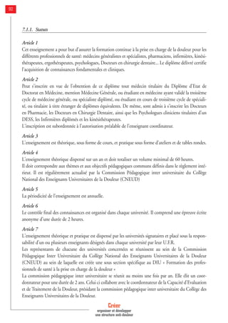 7.1.1. Statuts
Article 1
Cet enseignement a pour but d'assurer la formation continue à la prise en charge de la douleur pour les
différents professionnels de santé: médecins généralistes et spécialistes, pharmaciens, infirmières, kinési-
thérapeutes, ergothérapeutes, psychologues, Docteurs en chirurgie dentaire... Le diplôme délivré certifie
l'acquisition de connaissances fondamentales et cliniques.
Article 2
Peut s'inscrire en vue de l'obtention de ce diplôme tout médecin titulaire du Diplôme d'Etat de
Doctorat en Médecine, mention Médecine Générale, ou étudiant en médecine ayant validé la troisième
cycle de médecine générale, ou spécialiste diplômé, ou étudiant en cours de troisième cycle de spéciali-
té, ou titulaire à titre étranger de diplômes équivalents. De même, sont admis à s'inscrire les Docteurs
en Pharmacie, les Docteurs en Chirurgie Dentaire, ainsi que les Psychologues cliniciens titulaires d'un
DESS, les Infirmières diplômés et les kinésithérapeutes.
L'inscription est subordonnée à l'autorisation préalable de l'enseignant coordinateur.
Article 3
L'enseignement est théorique, sous forme de cours, et pratique sous forme d'ateliers et de tables rondes.
Article 4
L'enseignement théorique dispensé sur un an et doit totaliser un volume minimal de 60 heures.
Il doit correspondre aux thèmes et aux objectifs pédagogiques communs définis dans le règlement inté-
rieur. Il est régulièrement actualisé par la Commission Pédagogique inter universitaire du Collège
National des Enseignants Universitaires de la Douleur (CNEUD)
Article 5
La périodicité de l'enseignement est annuelle.
Article 6
Le contrôle final des connaissances est organisé dans chaque université. Il comprend une épreuve écrite
anonyme d'une durée de 2 heures.
Article 7
L'enseignement théorique et pratique est dispensé par les universités signataires et placé sous la respon-
sabilité d'un ou plusieurs enseignants désignés dans chaque université par leur U.F.R.
Les représentants de chacune des universités concernées se réunissent au sein de la Commission
Pédagogique Inter Universitaire du Collège National des Enseignants Universitaires de la Douleur
(CNEUD) au sein de laquelle est créée une sous section spécifique au DIU « Formation des profes-
sionnels de santé à la prise en charge de la douleur »
La commission pédagogique inter universitaire se réunit au moins une fois par an. Elle élit un coor-
donnateur pour une durée de 2 ans. Celui ci collabore avec le coordonnateur de la Capacité d'Evaluation
et de Traitement de la Douleur, présidant la commission pédagogique inter universitaire du Collège des
Enseignants Universitaires de la Douleur.
Créer
organiser et développer
une structure anti-douleur
92
 