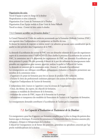 Créer
organiser et développer
une structure anti-douleur
95
Organisation des soins
Travail d'équipe et prise en charge de la douleur
Hospitalisation et soins à domicile
Organisation d'un Centre de Traitement de la Douleur
Organisation d'une Equipe mobile et d'une Unité de Soins Palliatifs
Travail en réseau - Comité de lutte contre la douleu
7.1.3. Comment accréditer une formation douleur ?
Le Conseil National de l'Ordre des médecins recommande que la Formation Médicale Continue (FMC)
soit organisée dans l'indépendance et la transparence au bénéfice de tous.
Se donner les moyens de respecter ce contrat moral c'est admettre qu'aucune autre considération que la
qualité ne doit prévaloir dans l'organisation de la FMC.
La demande d'accréditation des actions de FMC reste une démarche volontaire de la part des organisateurs
auprès de la commission mixte CNMD/CNEUD. Pour clarifier le processus d'accréditation des actions de
FMC, la commission met à la disposition des organisateurs de FMC une demande d'accréditation qui
devra présenter le projet. Elle doit permettre d'obtenir de la part des utilisateurs les renseignements indis-
pensables aux organisateurs pour mesurer, apprécier, analyser la qualité et l'efficacité de l'action.
La demande est examinée par la commission mixte. (Annexe 9 : demande d’accréditation)
Les renseignements aux rubriques scientifiques, pédagogiques, évaluation et financière permettront aux
membres de la commission mixte :
- d’apprécier si le projet de formation peut être en mesure de produire l'effet recherché.
- d'éclairer le choix des professionnels souhaitant participer à des actions de formation continue.
- d'apprécier l'indépendance de l'action de formation.
L'indépendance doit s'exercer et s'apprécier à tous les niveaux de l'organisation :
- Choix, des thèmes, des experts, des objectifs de formation,
- contenus et modalités de déroulement de la formation,
- évaluation des actions de FMC, impact de la formation sur la pratique
- informations et transparence des modalités de financement de l'action et de l'organisme de formation.
Les renseignements demandés contribuent à l'accréditation de l'action par la commission.
7.2. La Capacité d'Evaluation et Traitement de la Douleur
Cet enseignement a pour but d'apporter une formation complète pour la prise en charge des patients dou-
loureux aigus et chroniques. Il concerne les connaissances fondamentales dans les domaines anatomo-phy-
siologiques, cliniques et thérapeutiques de la douleur.
L'objectif de l'enseignement est de former des praticiens, généralistes ou spécialistes concernés par l'ap-
proche multidisciplinaire de la douleur.
 
