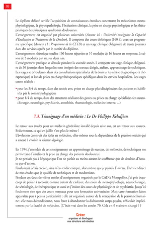 Le diplôme délivré certifie l'acquisition de connaissances étendues concernant les mécanismes neuro-
physiologiques, la physiopathologie, l'évaluation clinique, la prise en charge psychologique et les théra-
peutiques des principaux syndromes douloureux.
L'enseignement est organisé par plusieurs universités (Annexe 10 : Universités enseignant la Capacité
d'Evaluation et Traitement de la Douleur). Il comporte des cours théoriques (160 h), avec un program-
me spécifique (Annexe 11 : Programme de la CETD) et un stage clinique obligatoire de trente journées
dans des services agréés par le comité du diplôme.
L'enseignement théorique totalise 160 heures réparties et 10 modules de 16 heures en moyenne, à rai-
son de 5 modules par an, sur deux ans.
L'enseignement pratique se déroule pendant la seconde année, il comporte un stage clinique obligatoi-
re de 30 journées dans lesquelles sont intégrés des travaux dirigés, ateliers, apprentissage de techniques.
Les stages se dérouleront dans des consultations spécialisées de la douleur (synthèse diagnostique et thé-
rapeutique) et lors de prises en charge thérapeutiques spécifiques dans les services hospitaliers. Les stages
seront réalisés :
• pour les 3/4 du temps, dans des unités avec prises en charge pluridisciplinaires des patients et habili-
tées par le comité pédagogique
• pour 1/4 du temps, dans des structures réalisant des gestes ou prises en charge spécialisées (en neuro-
chirurgie, neurologie, psychiatrie, anesthésie, rhumatologie, médecine interne, ...)
7.3. Témoignage d’un médecin : Le Dr Philippe Keledjian
Le retour aux études pour un médecin généraliste installé depuis seize ans, est un retour aux sources.
Evidemment, ce qui en jaillit n’est plus le même !
L’évolution construit des idées en médecine, elles-mêmes sous la dépendance de la pression sociale qui
a amené à choisir la science algologie.
En 1994, j’attendais de cet enseignement un apprentissage de recettes, de méthodes, de techniques me
permettant d’améliorer la prise en charge des patients douloureux.
Je ne pensais pas à l’époque que l’on ne parlait au moins autant de souffrance que de douleur, d’écou-
te que d’action.
Finalement j’étais encore, sans m’en rendre compte, alors même que je pensais l’inverse, l’héritier direct
de mes études que je qualifie de techniques et de modernistes.
Pendant ces deux dernières années d’enseignement organisés par le CAD à Montpellier, j’ai pris beau-
coup de plaisir à recevoir, comme autant de cadeaux, des cours de neurophysiologie, neurochirurgie,
de sémiologie, de thérapeutique et aussi et j’insiste des cours de physiologie et de psychiatrie. Jusqu’ici
finalement rien que des cours normaux pour une formation universitaire. Mais cette formation laisse
apparaître peu à peu sa particularité : elle est organisée autour de la conception de la personne humai-
ne ; elle nous déconditionne, nous force à abandonner la dichotomie corps-psyché, véhiculée implici-
tement par la faculté de médecine. (C’était vrai dans les années 70. Cela a-t-il vraiment changé ? )
Créer
organiser et développer
une structure anti-douleur
96
 