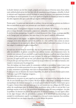 Créer
organiser et développer
une structure anti-douleur
97
La faculté valorisait une tête bien remplie, préparée pour un concours d’internat source d’une techno-
cratie médicale plutôt qu’une tête bien faite riche de connaissances psychologiques, culturelles. La facul-
té valorisait aussi l’organisation verticale favorisant un rapport de pouvoir à une organisation horizonta-
le privilégiant un travail partenarial. N’est-il pas significatif d’appeler les femmes qui lavent les malades
des aides-soignantes alors que ce sont elles qui soignent réellement le plus ?
Premier point : Le patient qui nous accorde sa confiance n’est pas un corps qui présente une douleur et
dans ses antécédents on trouve une personne qui a une histoire et qui souffre.
Deuxième point : L’enseignement dispensé n’occulte pas les méthodes, les techniques et les modes de
prise en charge alternatifs : homéopathie, acupuncture, ostéopathie, mésothérapie…
Si cela fait du bien, pourquoi pas. Là aussi il y a le deuil du pouvoir à faire. Ce qui, au passage, peut libé-
rer de l’énergie pour voir autrement, faire autre chose et vivre (pour le médecin) différemment.
Troisième point et suite logique : un abandon d’une position de pouvoir vis-à-vis du patient doit s’ac-
compagner de la même démarche vis-à-vis des confrères. Le « cher confrère » vécu comme un concur-
rent, conséquence de nos exercices en solitaire. Le cabinet médical traditionnel continue-t-il à être un
bien adapté à la médecine complexe d’aujourd’hui ?
Au total tout cela me donne un nouvel élan, dans ma vie professionnelle, dans mon évolution person-
nelle. Les antécédents du patient cessent d’être une addition insensée, sorte d’entassement inerte. Au
contraire non seulement ils ont contribué à ce que le patient devienne ce qu’il est, mais la façon dont je
les valorise va faire parler le patient de ce qui s’est passé. De même que le chronicisation d’une douleur
à un sens, j’ai appris qu’elle avait un sens, qu’il pouvait s’agir d’un langage, et du passé et du présent.
C’est peu dire que cette façon d’être avec le patient est un pas évident vers une médecine humaine, inté-
ressante et maturante pour les protagonistes.
Tout cela implique une bonne qualité de connaissance médicale en permanence remise à jour et une
connaissance de soi même permettant de ne pas se soigner au contact des malades ! Une culture généra-
le variée, notamment en psychologie, mais aussi en ethnopsychiatrie (migrants)…
Il existe pour tous ces domaines des moyens disponibles, être plutôt un honnête homme qu’un savant.
Voilà tout ce que le DU d’algologie m’apporte…
Que vais-je faire avec ces acquis ?
Evidemment je vais porter un autre regard sur mes patients, je vais essayer de leur faire profiter de tout
cela, de cette nouvelle façon d’être (j’espère). Ma façon de faire a déjà changé : je distingue les douleurs
neuropathiques des douleurs nociceptives, je n’ai plus peur d’utiliser la morphine d’abord parce que je
l’ai appris, à bonnes doses, mais aussi parce que je me sens soutenu par mes collègues du CAD. Je peux
utiliser des morphiniques pour des douleurs fortes, invalidantes même si elles ne sont pas liées à une
pathologie mettant en jeu la vie. Une gonarthrose insomniante malgré des autres antalgiques n’est plus
un problème. En donnant aux patients des explications, les réticences tombent. J’ai aussi appris à détec-
ter des algies brusques telles des glossodynies, à proposer de la mésothérapie en rhumatologie, par
exemple.Cet enrichissement cognitif, s’accompagne et ce n’est pas le moins important d’un enrichisse-
ment relationnel avec une équipe disponible où je peux adresser des patients.
 