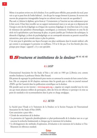 Même si un patient revient avec de la douleur, il en a profité pour réfléchir, pour prendre du recul, pour
voir ce qui se passe hors de l’ordre habituel…(on dit que les voyages forment la jeunesse, ils ouvrent très
souvent des perspectives inimaginables lorsqu’on est enfermé entre les murs de son quotidien !)
Plus tard, si j’obtiens le diplôme, qu’en ferais-je ? Certainement, je l’inscrirai sur mes ordonnances pour
le faire savoir. Il faut bien travailler sur un support institutionnel mais je ne sais pas si je dépenserai de
l’énergie à créer des lits d’algologie ou à briguer des vacations d’algologie. Je verrai bien mais si il y a trop
de résistances des spécialistes (rhumatologues, neurologues), je renoncerai. Finalement en cette fin de
siècle où la spécialisation a pris beaucoup de place, en partie justifiée par l’évolution des techniques, la
démarche d’algologie, je dirais de psychoalgologie est un contrepoids nécessaire au pouvoir excessif des
mécaniciens, pour qu’on entende mieux et plus les patients.
C’est ainsi pour le généraliste une façon d’occuper une place satisfaisante dans le monde médical, celle
qui consiste à accompagner la personne en souffrance. S’il ne le fait pas, il ne fera bientôt plus rien,
puisque pour chaque « appareil », il y a une spécialité.
Structures et institutions de la douleur[40, 41, 42, 43]
8.1.IASP
L’International Association for the Study of Pain a été créée en 1969 par J.J.Bonica avec comme
membre fondateur, le professeur Denise Albe-Fessard.
Elle permet de regrouper les professionnels pour mettre en commun les avancées de lutte contre la dou-
leur. Elle est composée de 60 chapitres nationaux dans les grands pays et édite un journal mensuel
«PAIN» qui fait l’autorité dans les publications scientifiques sur la douleur.
Elle possède aussi un site internet « www.iasp-pain.org », organise un congrès mondial tous les trois
ans qui réunit plusieurs milliers de participants, édite des livres de référence et participe à la mise au
point de standards et de recommandations dans la prise en charge antalgique.
8.2. SETD
La Société pour l’Etude et le Traitement de la Douleur est la Section Française de l’International
Association for the Study of Pain (IASP).
Cette association a pour rôles :
• L’étude des mécanismes de la douleur
• La promotion de l’approche pluridisciplinaire et pluri-professionnelle de la douleur tant en ce qui
concerne la recherche fondamentale et clinique que le traitement de la douleur.
• Le développement des méthodes d’exploration, d’évaluation et de traitement de la douleur et l’éta-
blissement de références standard.
8
Créer
organiser et développer
une structure anti-douleur
98
 