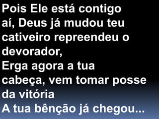 Pois Ele está contigo aí, Deus já mudou teucativeiro repreendeu o devorador,Erga agora a tua cabeça, vem tomar posseda vitóriaA tua bênção já chegou...