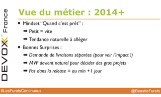 @BeastieFurets#LesFuretsContinuous
• Mindset “Quand c’est prêt” :
➡ Petit = vite
➡ Tendance naturelle à alléger
• Bonnes Surprises :
➡ Demande de livraisons séparées (pour voir l’impact !)
➡ MVP devient naturel pour décider des gros projets
➡ Pas dans la release = au min +1 jour
Vue du métier : 2014+
 
