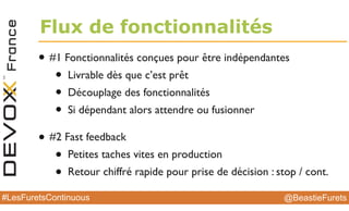 @BeastieFurets#LesFuretsContinuous
Flux de fonctionnalités
• #1 Fonctionnalités conçues pour être indépendantes
• Livrable dès que c’est prêt
• Découplage des fonctionnalités
• Si dépendant alors attendre ou fusionner
• #2 Fast feedback
• Petites taches vites en production
• Retour chiffré rapide pour prise de décision : stop / cont.
 