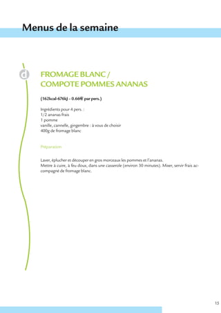 Menus de la semaine



   FROMAGE BLANC /
   COMPOTE POMMES ANANAS
   (162kcal-676kJ – 0.66€ € par pers.)

   Ingrédients pour 4 pers. :
   1/2 ananas frais
   1 pomme
   vanille, cannelle, gingembre : à vous de choisir
   400g de fromage blanc


   Préparation


   Laver, éplucher et découper en gros morceaux les pommes et l’ananas.
   Mettre à cuire, à feu doux, dans une casserole (environ 30 minutes). Mixer, servir frais ac-
   compagné de fromage blanc.




                                                                                                  15
 