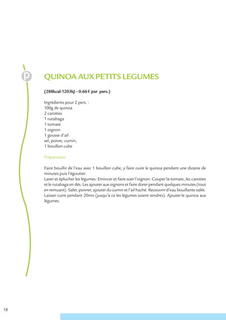QUINOA AUX PETITS LEGUMES
     (288kcal-1203kJ – 0.66 € par pers.)

     Ingrédients pour 2 pers. :
     100g de quinoa
     2 carottes
     1 rutabaga
     1 tomate
     1 oignon
     1 gousse d’ail
     sel, poivre, cumin,
     1 bouillon cube

     Préparation

     Faire bouillir de l’eau avec 1 bouillon cube, y faire cuire le quinoa pendant une dizaine de
     minutes puis l’égoutter.
     Laver et éplucher les légumes. Emincer et faire suer l’oignon. Couper la tomate, les carottes
     et le rutabaga en dés. Les ajouter aux oignons et faire dorer pendant quelques minutes (tout
     en remuant). Saler, poivrer, ajouter du cumin et l’ail haché. Recouvrir d’eau bouillante salée.
     Laisser cuire pendant 20mn (jusqu’à ce les légumes soient tendres). Ajouter le quinoa aux
     légumes.




18
 