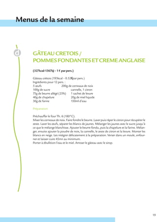Menus de la semaine



    GÂTEAU CRETOIS /
    POMMES FONDANTES ET CREME ANGLAISE
    (327kcal-1367kJ – 1 € par pers.)

    Gâteau crétois (193kcal – 0.52€ par pers.)
    Ingrédients pour 12 pers. :
    5 œufs                 200g de cerneaux de noix
    100g de sucre                 cannelle, 1 citron
    75g de beurre allégé (25%)    1 sachet de levure
    40g de chapelure              20g de miel liquide
    30g de farine                 150ml d’eau

    Préparation

    Préchauffer le four Th. 6 (180°C).
    Mixer les cerneaux de noix. Faire fondre le beurre. Laver puis râper le citron pour récupérer le
    zeste. Laver les œufs, séparer les blancs de jaunes. Mélanger les jaunes avec le sucre jusqu’à
    ce que le mélange blanchisse. Ajouter le beurre fondu, puis la chapelure et la farine. Mélan-
    ger, ensuite ajouter la poudre de noix, la cannelle, le zeste de citron et la levure. Monter les
    blancs en neige. Les intégrer délicatement à la préparation. Verser dans un moule, enfour-
    ner et laisser cuire 45mn au minimum.
    Porter à ébullition l’eau et le miel. Arroser le gâteau avec le sirop.




                                                                                                       19
 
