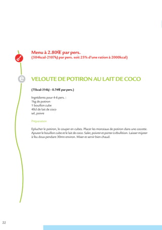 Menu à 2.80€ € par pers.
     (504kcal-2107kJ par pers. soit 25% d’une ration à 2000kcal)




     VELOUTE DE POTIRON AU LAIT DE COCO
     (75kcal-314kJ – 0.74€ € par pers.)

     Ingrédients pour 4-6 pers. :
     1kg de potiron
     1 bouillon cube
     40cl de lait de coco
     sel, poivre

     Préparation

     Eplucher le potiron, le couper en cubes. Placer les morceaux de potiron dans une cocotte.
     Ajouter le bouillon cube et le lait de coco. Saler, poivrer et porter à ébullition. Laisser mijoter
     à feu doux pendant 30mn environ. Mixer et servir bien chaud.




22
 