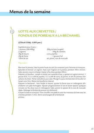 Menus de la semaine



    LOTTE AUX CREVETTES /
    FONDUE DE POIREAUX A LA BECHAMEL
    (275kcal-1150kJ – 0.89 € pers.)

    Ingrédients pour 2 pers. :
    1 poireau (300-400g)                    200g de lotte (surgelé)
    2 oignons                                        100g de crevettes
    20g de beurre                           curry, paprika
    20g de farine                                    1 gousse d’ail
    150ml de lait                           sel, poivre, noix de muscade

    Préparation

    Bien laver le poireau, ôter la partie haute du vert (et conserver) puis l’émincer en tronçons.
    Eplucher et émincer un oignon. Faire suer l’oignon et le poireau pendant 10mn environ.
    Saler, poivrer, couvrir et laisser mijoter à feu doux pendant 20mn.
    Préparer un bouillon : remplir à moitié une casserole d’eau, y ajouter un oignon émincé, 1
    gousse d’ail, ½ c à café de paprika, ½ c à café de curry, du poivre, le vert du poireau non
    utilisé et du thym. Porter à ébullition puis saler. Plonger la queue de lotte dans le bouillon et
    laisser cuire 5mn. Retirer du bouillon et réserver.
    Préparer la béchamel : faire fondre le beurre, ajouter la farine tout en mélangeant afin
    d’obtenir une pâte homogène. Ajouter progressivement le lait et laisser épaissir quelques
    minutes sur feu doux tout en mélangeant. Saler, poivrer et ajouter de la noix de muscade
    râpée. Mélanger la fondue de poireau à la béchamel.
    Couper la lotte en tronçons. Faire chauffer une poêle et saisir les morceaux de lotte avec les
    crevettes pendant 1-2mn. Servir accompagné de la fondue de
    poireau.




                                                                                                        23
 