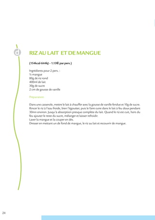 RIZ AU LAIT ET DE MANGUE
     (154kcal-644kJ – 1.13€ € par pers.)

     Ingrédients pour 2 pers. :
     ½ mangue
     80g de riz rond
     400ml de lait
     30g de sucre
     2 cm de gousse de vanille

     Préparation

     Dans une casserole, mettre le lait à chauffer avec la gousse de vanille fendue et 10g de sucre.
     Rincer le riz à l’eau froide, bien l’égoutter, puis le faire cuire dans le lait à feu doux pendant
     30mn environ. Jusqu’à absorption presque complète du lait. Quand le riz est cuit, hors du
     feu ajouter le reste du sucre, mélanger et laisser refroidir.
     Laver la mangue et la couper en dés.
     Dresser en mettant un de fond de mangue, le riz au lait et recouvrir de mangue.




24
 