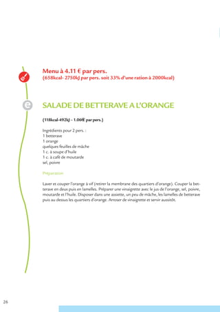 Menu à 4.11 € par pers.
     (658kcal- 2750kJ par pers. soit 33% d’une ration à 2000kcal)




     SALADE DE BETTERAVE A L’ORANGE
     (118kcal-492kJ – 1.06€ € par pers.)

     Ingrédients pour 2 pers. :
     1 betterave
     1 orange
     quelques feuilles de mâche
     1 c. à soupe d’huile
     1 c. à café de moutarde
     sel, poivre

     Préparation

     Laver et couper l’orange à vif (retirer la membrane des quartiers d’orange). Couper la bet-
     terave en deux puis en lamelles. Préparer une vinaigrette avec le jus de l’orange, sel, poivre,
     moutarde et l’huile. Disposer dans une assiette, un peu de mâche, les lamelles de betterave
     puis au dessus les quartiers d’orange. Arroser de vinaigrette et servir aussitôt.




26
 