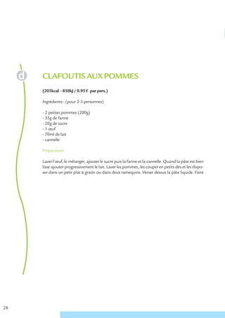 CLAFOUTIS AUX POMMES
     (205kcal – 858kJ / 0.95 € par pers.)

     Ingrédients : (pour 2-3 personnes)

     - 2 petites pommes (200g)
     - 35g de farine
     - 20g de sucre
     - 1 œuf
     - 70ml de lait
     - cannelle

     Préparation

     Laver l’œuf, le mélanger, ajouter le sucre puis la farine et la cannelle. Quand la pâte est bien
     lisse ajouter progressivement le lait. Laver les pommes, les couper en petits dés et les dispo-
     ser dans un petit plat à gratin ou dans deux ramequins. Verser dessus la pâte liquide. Faire




28
 