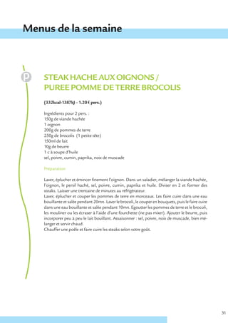 Menus de la semaine



    STEAK HACHE AUX OIGNONS /
    PUREE POMME DE TERRE BROCOLIS
    (332kcal-1387kJ – 1.20 € pers.)

    Ingrédients pour 2 pers. :
    150g de viande hachée
    1 oignon
    200g de pommes de terre
    250g de brocolis (1 petite tête)
    150ml de lait
    10g de beurre
    1 c à soupe d’huile
    sel, poivre, cumin, paprika, noix de muscade

    Préparation

    Laver, éplucher et émincer finement l’oignon. Dans un saladier, mélanger la viande hachée,
    l’oignon, le persil haché, sel, poivre, cumin, paprika et huile. Diviser en 2 et former des
    steaks. Laisser une trentaine de minutes au réfrigérateur.
    Laver, éplucher et couper les pommes de terre en morceaux. Les faire cuire dans une eau
    bouillante et salée pendant 20mn. Laver le brocoli, le couper en bouquets, puis le faire cuire
    dans une eau bouillante et salée pendant 10mn. Egoutter les pommes de terre et le brocoli,
    les mouliner ou les écraser à l’aide d’une fourchette (ne pas mixer). Ajouter le beurre, puis
    incorporer peu à peu le lait bouillant. Assaisonner : sel, poivre, noix de muscade, bien mé-
    langer et servir chaud.
    Chauffer une poêle et faire cuire les steaks selon votre goût.




                                                                                                     31
 