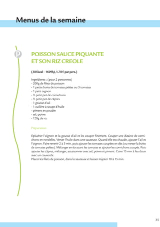 Menus de la semaine



    POISSON SAUCE PIQUANTE
    ET SON RIZ CREOLE
    (385kcal – 1609kJ, 1.70 € par pers.)

    Ingrédients : (pour 2 personnes)
    - 200g de filets de poisson
    - 1 petite boite de tomates pelées ou 3 tomates
    - 1 petit oignon
    - ½ petit pot de cornichons
    - ½ petit pot de câpres
    - 1 gousse d’ail
    - 1 cuillère à soupe d’huile
    - piment en poudre
    - sel, poivre
    - 120g de riz


    Préparation

    Eplucher l’oignon et la gousse d’ail et les couper finement. Couper une dizaine de corni-
    chons en rondelles. Verser l’huile dans une sauteuse. Quand elle est chaude, ajouter l’ail et
    l’oignon. Faire revenir 2 à 3 min. puis ajouter les tomates coupées en dés (ou verser la boite
    de tomates pelées). Mélanger en écrasant les tomates et ajouter les cornichons coupés. Puis
    ajouter les câpres, mélanger, assaisonner avec sel, poivre et piment. Cuire 15 min à feu doux
    avec un couvercle.
    Placer les filets de poisson, dans la sauteuse et laisser mijoter 10 à 15 min.




                                                                                                     35
 