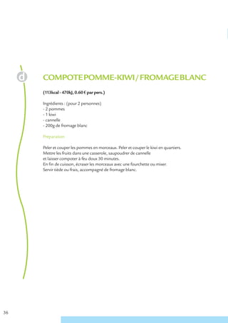 COMPOTE POMME-KIWI / FROMAGE BLANC
     (113kcal - 470kJ, 0.60 € par pers.)

     Ingrédients : (pour 2 personnes)
     - 2 pommes
     - 1 kiwi
     - cannelle
     - 200g de fromage blanc

     Préparation

     Peler et couper les pommes en morceaux. Peler et couper le kiwi en quartiers.
     Mettre les fruits dans une casserole, saupoudrer de cannelle
     et laisser compoter à feu doux 30 minutes.
     En fin de cuisson, écraser les morceaux avec une fourchette ou mixer.
     Servir tiède ou frais, accompagné de fromage blanc.




36
 
