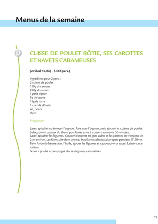 Menus de la semaine



   CUISSE DE POULET RÔTIE, SES CAROTTES
   ET NAVETS CARAMELISES
   (249kcal-1038kJ – 1.56 € pers.)

   Ingrédients pour 2 pers. :
   2 cuisses de poulet
   150g de carottes
   200g de navets
   1 petit oignon
   5g de beurre
   15g de sucre
   1 c à café d’huile
   sel, poivre
   thym

   Préparation

   Laver, éplucher et émincer l’oignon. Faire suer l’oignon, puis ajouter les cuisses de poulet.
   Saler, poivrer, ajouter du thym, puis laisser cuire à couvert au moins 30 minutes.
   Laver, éplucher les légumes. Couper les navets en gros cubes et les carottes en tronçons de
   2cm environ. Les faire cuire dans une eau bouillante salée ou à la vapeur pendant 15-20mn.
   Faire fondre le beurre avec l’huile, ajouter les légumes et saupoudrer de sucre. Laisser cara-
   méliser.
   Servir le poulet accompagné des ses légumes caramélisés.




                                                                                                    39
 