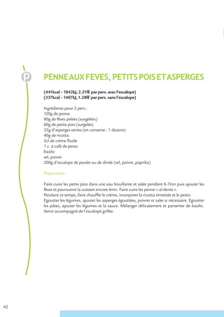 PENNE AUX FEVES, PETITS POIS ET ASPERGES
     (441kcal – 1842kJ, 2.21€ € par pers. avec l’escalope)
     (337kcal – 1407kJ, 1.28€ € par pers. sans l’escalope)

     Ingrédients pour 2 pers.:
     120g de penne
     80g de fèves pelées (surgelées)
     60g de petits pois (surgelés)
     35g d’asperges vertes (en conserve : 1 dizaine)
     40g de ricotta
     5cl de crème fluide
     1 c. à café de pesto
     basilic
     sel, poivre
     200g d’escalope de poulet ou de dinde (sel, poivre, paprika)

     Préparation

     Faire cuire les petits pois dans une eau bouillante et salée pendant 6-7mn puis ajouter les
     fèves et poursuivre la cuisson encore 6mn. Faire cuire les penne « al dente ».
     Pendant ce temps, faire chauffer le crème, incorporer la ricotta émiettée et le pesto.
     Egoutter les légumes, ajouter les asperges égouttées, poivrer et saler si nécessaire. Egoutter
     les pâtes, ajouter les légumes et la sauce. Mélanger délicatement et parsemer de basilic.
     Servir accompagné de l’escalope grillée.




42
 