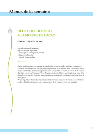Menus de la semaine



   DELICE DE CHOCOLAT
   A LA MOUSSE DE CACAO
   (174kcal – 727kJ, 0.22 € par pers.)


   Ingrédients pour 2 personnes :
   40g de chocolat à pâtisser
   1 c à soupe de cacao pur en poudre
   5cl de crème fleurette
   1 c à café de sucre glace

   Préparation

   Casser le chocolat en morceaux et le faire fondre au micro-ondes (puissance moyenne).
   Etaler un film alimentaire sur une plaque à pâtisserie en le tendant bien. Lorsque le choco-
   lat est bien fondu, prélever des portions avec une cuillère et étaler en ronds de 4-5cm de
   diamètre sur 5mn d’épaisseur. Vous devez en obtenir 6. Mettre au réfrigérateur pour faire
   durcir le chocolat 1h. Fouetter la crème fleurette en chantilly en incorporant le cacao et le
   sucre glace.
   Poser un palet de chocolat dans une assiette bien froide, recouvrir de mousse (à l’aide d’une
   poche à douille), ajouter un autre palet, encore de la mousse et finir par un palet.




                                                                                                   43
 