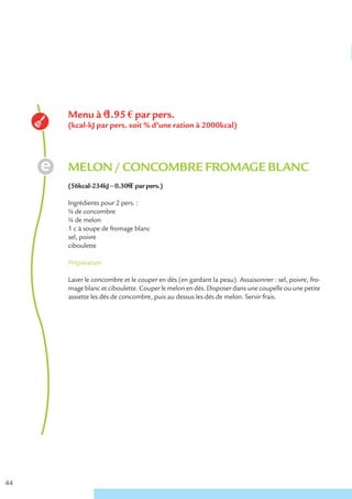 Menu à €1.95 € par pers.
     (kcal-kJ par pers. soit % d’une ration à 2000kcal)




     MELON / CONCOMBRE FROMAGE BLANC
     (56kcal-234kJ – 0.30€ € par pers.)

     Ingrédients pour 2 pers. :
     ¼ de concombre
     ¼ de melon
     1 c à soupe de fromage blanc
     sel, poivre
     ciboulette

     Préparation

     Laver le concombre et le couper en dés (en gardant la peau). Assaisonner : sel, poivre, fro-
     mage blanc et ciboulette. Couper le melon en dés. Disposer dans une coupelle ou une petite
     assiette les dés de concombre, puis au dessus les dés de melon. Servir frais.




44
 