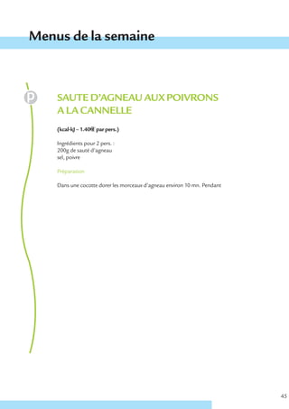 Menus de la semaine



    SAUTE D’AGNEAU AUX POIVRONS
    A LA CANNELLE
    (kcal-kJ – 1.40€ € par pers.)

    Ingrédients pour 2 pers. :
    200g de sauté d’agneau
    sel, poivre

    Préparation

    Dans une cocotte dorer les morceaux d’agneau environ 10 mn. Pendant




                                                                          45
 