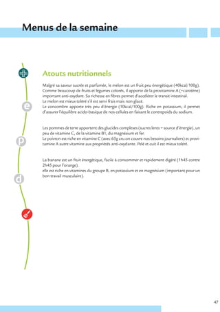 Menus de la semaine



    Atouts nutritionnels
    Malgré sa saveur sucrée et parfumée, le melon est un fruit peu énergétique (40kcal/100g).
    Comme beaucoup de fruits et légumes colorés, il apporte de la provitamine A (=carotène)
    important anti-oxydant. Sa richesse en fibres permet d’accélérer le transit intestinal.
    Le melon est mieux toléré s’il est servi frais mais non glacé.
    Le concombre apporte très peu d’énergie (10kcal/100g). Riche en potassium, il permet
    d’assurer l’équilibre acido-basique de nos cellules en faisant le contrepoids du sodium.


    Les pommes de terre apportent des glucides complexes (sucres lents = source d’énergie), un
    peu de vitamine C, de la vitamine B1, du magnésium et fer.
    Le poivron est riche en vitamine C (avec 65g cru on couvre nos besoins journaliers) et provi-
    tamine A autre vitamine aux propriétés anti-oxydante. Pelé et cuit il est mieux toléré.


    La banane est un fruit énergétique, facile à consommer et rapidement digéré (1h45 contre
    2h45 pour l’orange).
    elle est riche en vitamines du groupe B, en potassium et en magnésium (important pour un
    bon travail musculaire).




                                                                                                    47
 