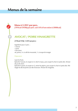Menus de la semaine


   Menu à 3.20 € par pers.
   (701kcal-2930kJ par pers. soit 35% d’une ration à 2000kcal)




   AVOCAT / POIRE VINAIGRETTE
   (173kcal-723kJ – 0.50 € par pers.)

   Ingrédients pour 2 pers. :
   1 avocat
   1 poire
   ¼ de citron
   sel, poivre, ½ c à café de moutarde, 1 c à soupe de vinaigre

   Préparation

   Laver les fruits.
   Eplucher l’avocat, le couper en 2, ôter le noyau, puis couper la chair en petits dés. Arroser
   de jus de citron.
   Eplucher la poire, la couper en 2, retirer les pépins, puis couper la chair en petits dés. Mé-
   langer les dés de poires aux dés d’avocats. Arroser de vinaigrette.




                                                                                                    5
 
