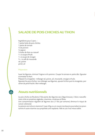 SALADE DE POIS CHICHES AU THON

     Ingrédients pour 2 pers. :
     1 petite boîte de pois chiches
     1 petite de tomate
     ¼ de poivron
     ¼ oignon
     ½ boîte de thon au naturel
     1 c à soupe d’huile
     1 c à soupe de vinaigre
     ½ c à café de moutarde
     sel, poivre
     persil, ail


     Préparation

     Laver les légumes, émincer l’oignon et le poivron. Couper la tomate en petits dés. Egoutter
     et émietter le thon.
     Préparer la vinaigrette : mélanger sel, poivre, ail, moutarde, vinaigre et huile.
     Egoutter les pois chiches. Les mélanger aux légumes, ajouter le thon puis la vinaigrette, par-
     semer de persil haché. Bien mélanger.



     Atouts nutritionnels
     Le pois chiche est féculents il fait partie des légumes secs (légumineuse), il donc naturelle-
     ment riche en protéines végétales, vitamines, minéraux et fibres.
     Une consommation régulière de légumes secs (1 fois par semaine) diminue le risque de
     cancer colorectal.
     Le poivron est riche en vitamine C (avec 65g cru on couvre nos besoins journaliers) et provi-
     tamine A autre vitamine aux propriétés anti-oxydante. Pelé et cuit il est mieux toléré.




50
 