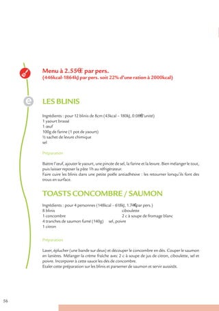 Menu à 2.55€ € par pers.
     (446kcal-1864kJ par pers. soit 22% d’une ration à 2000kcal)



     LES BLINIS
     Ingrédients : pour 12 blinis de 8cm (43kcal – 180kJ, 0.08€ l’unité)
     1 yaourt brassé
     1 œuf
     100g de farine (1 pot de yaourt)
     ½ sachet de levure chimique
     sel

     Préparation

     Battre l’œuf, ajouter le yaourt, une pincée de sel, la farine et la levure. Bien mélanger le tout,
     puis laisser reposer la pâte 1h au réfrigérateur.
     Faire cuire les blinis dans une petite poêle antiadhésive : les retourner lorsqu’ils font des
     trous en surface.


     TOASTS CONCOMBRE / SAUMON
     Ingrédients : pour 4 personnes (148kcal – 618kJ, 1.74€ par pers.)
     8 blinis                                     ciboulette
     1 concombre                                  2 c à soupe de fromage blanc
     4 tranches de saumon fumé (140g) sel, poivre
     1 citron


     Préparation

     Laver, éplucher (une bande sur deux) et découper le concombre en dés. Couper le saumon
     en lanières. Mélanger la crème fraîche avec 2 c à soupe de jus de citron, ciboulette, sel et
     poivre. Incorporer à cette sauce les dés de concombre.
     Etaler cette préparation sur les blinis et parsemer de saumon et servir aussitôt.




56
 
