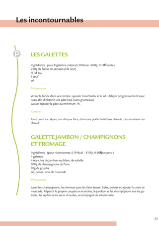 Les incontournables



    LES GALETTES
    Ingrédients : pour 8 galettes (crêpes) (103kcal- 430kJ, 0.14€ l’unité)
    250g de farine de sarrasin (blé noir)
    ½ l d’eau
    1 œuf
    sel

    Préparation

    Verser la farine dans une terrine, ajouter l’œuf battu et le sel. Délayer progressivement avec
    l’eau afin d’obtenir une pâte lisse (sans grumeaux)
    Laisser reposer la pâte au minimum 1h.

    Cuisson

    Faire cuire les crêpes, sur chaque face, dans une poêle huilé bien chaude. Les maintenir au
    chaud.



    GALETTE JAMBON / CHAMPIGNONS
    ET FROMAGE
    Ingrédients : (pour 4 personnes) (194kcal – 810kJ, 0.60€ par pers.)
    4 galettes
    4 tranches de jambon ou blanc de volaille
    500g de champignons de Paris
    80g de gruyère
    sel, poivre, noix de muscade

    Préparation

    Laver les champignons, les émincer puis les faire étuver. Saler, poivrer et ajouter la noix de
    muscade. Répartir le gruyère coupés en tranches, le jambon et les champignons sur les ga-
    lettes, les replier et les servir chaudes, accompagné de salade verte.




                                                                                                     57
 