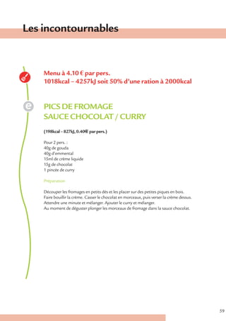 Les incontournables


    Menu à 4.10 € par pers.
    1018kcal – 4257kJ soit 50% d’une ration à 2000kcal


    PICS DE FROMAGE
    SAUCE CHOCOLAT / CURRY
    (198kcal – 827kJ, 0.40€ € par pers.)

    Pour 2 pers. :
    40g de gouda
    40g d’emmental
    15ml de crème liquide
    15g de chocolat
    1 pincée de curry

    Préparation

    Découper les fromages en petits dés et les placer sur des petites piques en bois.
    Faire bouillir la crème. Casser le chocolat en morceaux, puis verser la crème dessus.
    Attendre une minute et mélanger. Ajouter le curry et mélanger.
    Au moment de déguster plonger les morceaux de fromage dans la sauce chocolat.




                                                                                            59
 