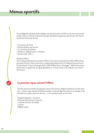 Menus sportifs



        On privilégie des aliments facile à digérer, pas de viennoiserie, de friture, de charcuterie (sauf
        jambon blanc), d’aliments donnant des gaz, de boissons gazeuses, pas de pain très frais et
        contenant beaucoup de mie.


        1 verre de jus de fruits
        1 bol de céréales avec du lait
        1 à 2 tranches de jambon
        1 ficelle (ou 200g de pain) + confiture
        1 boisson (thé, café…)

        Pendant l’effort :
        Il est indispensable de boire pendant l’effort, il est recommandé de boire 200 à 500ml d’eau
        par quart d’heure. Il faut aussi avoir un apport glucidique entre 25 à 60 grammes par heure.
        On peut boire 1l de jus d’oranges dilué à 50% (500ml de jus d’oranges + 500ml d’eau) par
        heure (soit un apport de 43.5g de glucides) ou 1l d’eau sucré à 5% (50g de sucre dans 1
        litre d’eau).




         Le premier repas suivant l’effort

         doit être pauvre en lipides (les graisses cuites sont à éviter), allégé en protéines (viande, pois-
         son…) pour ne pas ajouter de déchets azotés, à base de légumes cuits ou en potage, et de
         féculents (riz, pâtes, pommes de terre…), d’un produit laitier et d’un fruit.

         Potage de légumes + croutons
         Purée pommes de terre/ brocolis
         1 tranche de blanc de volaille
         1 yaourt
         100g de raisins




66
 