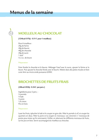 Menus de la semaine



   MOELLEUX AU CHOCOLAT
   (124kcal-517kJ – 0.11 € pour 1 moelleux)

   Pour 6 moelleux :
   20g de farine
   40g de beurre
   40g de chocolat
   20g de sucre
   1 œuf
   ½ c à c. de levure

   Préparation

   Faire fondre le chocolat et le beurre. Mélanger l’œuf avec le sucre, ajouter la farine et la
   levure. Puis ajouter le chocolat fondu avec le beurre. Mettre dans des petits moules et faire
   cuire 4mn au micro-onde puissance 650W.




   BROCHETTES DE FRUITS FRAIS
   (48kcal-202kJ - 0.36 € par pers.)

   Ingrédients pour 2 pers. :
   ½ pomelo
   ¼ kaki
   ½ poire
   1/6 citron
   Pics en bois

   Préparation

   Laver les fruits, éplucher le kaki et le couper en gros dés. Peler le pomelo à vif, et couper les
   quartiers en deux. Peler la poire et la couper en morceaux. Les citronner (= morceaux de
   poires pour éviter qu’ils noircissent). Enfiler, en alternant les différents morceaux de fruits,
   sur les pics en bois. Servir accompagné du moelleux au chocolat.




                                                                                                       7
 