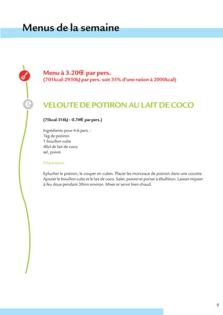 Menus de la semaine


    Menu à 3.20€ € par pers.
    (701kcal-2930kJ par pers. soit 35% d’une ration à 2000kcal)




    VELOUTE DE POTIRON AU LAIT DE COCO
    (75kcal-314kJ – 0.74€ € par pers.)

    Ingrédients pour 4-6 pers. :
    1kg de potiron
    1 bouillon cube
    40cl de lait de coco
    sel, poivre

    Préparation

    Eplucher le potiron, le couper en cubes. Placer les morceaux de potiron dans une cocotte.
    Ajouter le bouillon cube et le lait de coco. Saler, poivrer et porter à ébullition. Laisser mijoter
    à feu doux pendant 30mn environ. Mixer et servir bien chaud.




                                                                                                          9
 