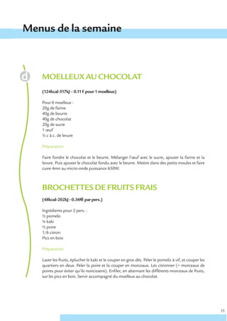 Menus de la semaine



   MOELLEUX AU CHOCOLAT
   (124kcal-517kJ – 0.11 € pour 1 moelleux)

   Pour 6 moelleux :
   20g de farine
   40g de beurre
   40g de chocolat
   20g de sucre
   1 œuf
   ½ c à c. de levure

   Préparation

   Faire fondre le chocolat et le beurre. Mélanger l’œuf avec le sucre, ajouter la farine et la
   levure. Puis ajouter le chocolat fondu avec le beurre. Mettre dans des petits moules et faire
   cuire 4mn au micro-onde puissance 650W.



   BROCHETTES DE FRUITS FRAIS
   (48kcal-202kJ - 0.36€ € par pers.)

   Ingrédients pour 2 pers. :
   ½ pomelo
   ¼ kaki
   ½ poire
   1/6 citron
   Pics en bois

   Préparation

   Laver les fruits, éplucher le kaki et le couper en gros dés. Peler le pomelo à vif, et couper les
   quartiers en deux. Peler la poire et la couper en morceaux. Les citronner (= morceaux de
   poires pour éviter qu’ils noircissent). Enfiler, en alternant les différents morceaux de fruits,
   sur les pics en bois. Servir accompagné du moelleux au chocolat.




                                                                                                       11
 