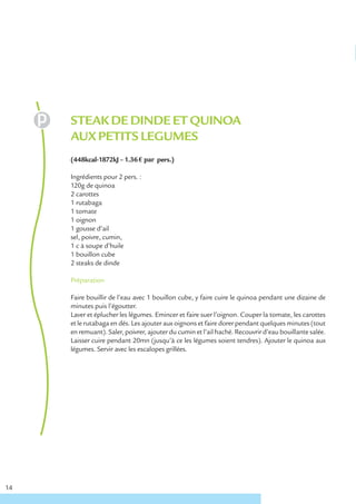 STEAK DE DINDE ET QUINOA
     AUX PETITS LEGUMES
     (448kcal-1872kJ – 1.36 € par pers.)

     Ingrédients pour 2 pers. :
     120g de quinoa
     2 carottes
     1 rutabaga
     1 tomate
     1 oignon
     1 gousse d’ail
     sel, poivre, cumin,
     1 c à soupe d’huile
     1 bouillon cube
     2 steaks de dinde

     Préparation

     Faire bouillir de l’eau avec 1 bouillon cube, y faire cuire le quinoa pendant une dizaine de
     minutes puis l’égoutter.
     Laver et éplucher les légumes. Emincer et faire suer l’oignon. Couper la tomate, les carottes
     et le rutabaga en dés. Les ajouter aux oignons et faire dorer pendant quelques minutes (tout
     en remuant). Saler, poivrer, ajouter du cumin et l’ail haché. Recouvrir d’eau bouillante salée.
     Laisser cuire pendant 20mn (jusqu’à ce les légumes soient tendres). Ajouter le quinoa aux
     légumes. Servir avec les escalopes grillées.




14
 