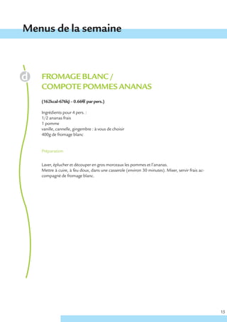 Menus de la semaine



   FROMAGE BLANC /
   COMPOTE POMMES ANANAS
   (162kcal-676kJ – 0.66€ € par pers.)

   Ingrédients pour 4 pers. :
   1/2 ananas frais
   1 pomme
   vanille, cannelle, gingembre : à vous de choisir
   400g de fromage blanc


   Préparation


   Laver, éplucher et découper en gros morceaux les pommes et l’ananas.
   Mettre à cuire, à feu doux, dans une casserole (environ 30 minutes). Mixer, servir frais ac-
   compagné de fromage blanc.




                                                                                                  15
 