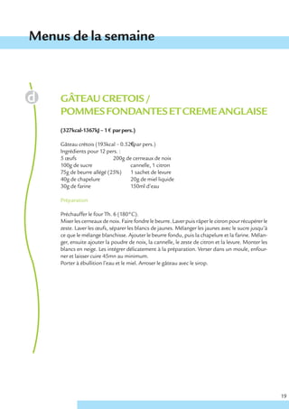 Menus de la semaine



    GÂTEAU CRETOIS /
    POMMES FONDANTES ET CREME ANGLAISE
    (327kcal-1367kJ – 1 € par pers.)

    Gâteau crétois (193kcal – 0.52€ par pers.)
    Ingrédients pour 12 pers. :
    5 œufs                 200g de cerneaux de noix
    100g de sucre                 cannelle, 1 citron
    75g de beurre allégé (25%)    1 sachet de levure
    40g de chapelure              20g de miel liquide
    30g de farine                 150ml d’eau

    Préparation

    Préchauffer le four Th. 6 (180°C).
    Mixer les cerneaux de noix. Faire fondre le beurre. Laver puis râper le citron pour récupérer le
    zeste. Laver les œufs, séparer les blancs de jaunes. Mélanger les jaunes avec le sucre jusqu’à
    ce que le mélange blanchisse. Ajouter le beurre fondu, puis la chapelure et la farine. Mélan-
    ger, ensuite ajouter la poudre de noix, la cannelle, le zeste de citron et la levure. Monter les
    blancs en neige. Les intégrer délicatement à la préparation. Verser dans un moule, enfour-
    ner et laisser cuire 45mn au minimum.
    Porter à ébullition l’eau et le miel. Arroser le gâteau avec le sirop.




                                                                                                       19
 