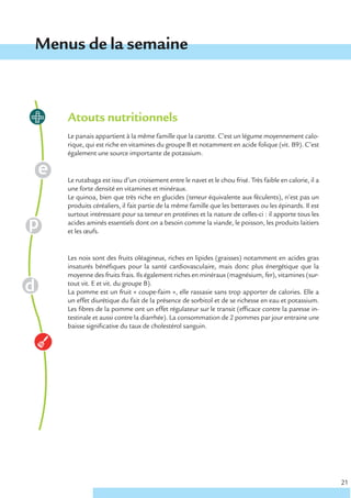 Menus de la semaine



    Atouts nutritionnels
    Le panais appartient à la même famille que la carotte. C’est un légume moyennement calo-
    rique, qui est riche en vitamines du groupe B et notamment en acide folique (vit. B9). C’est
    également une source importante de potassium.


    Le rutabaga est issu d’un croisement entre le navet et le chou frisé. Très faible en calorie, il a
    une forte densité en vitamines et minéraux.
    Le quinoa, bien que très riche en glucides (teneur équivalente aux féculents), n’est pas un
    produits céréaliers, il fait partie de la même famille que les betteraves ou les épinards. Il est
    surtout intéressant pour sa teneur en protéines et la nature de celles-ci : il apporte tous les
    acides aminés essentiels dont on a besoin comme la viande, le poisson, les produits laitiers
    et les œufs.


    Les noix sont des fruits oléagineux, riches en lipides (graisses) notamment en acides gras
    insaturés bénéfiques pour la santé cardiovasculaire, mais donc plus énergétique que la
    moyenne des fruits frais. Ils également riches en minéraux (magnésium, fer), vitamines (sur-
    tout vit. E et vit. du groupe B).
    La pomme est un fruit « coupe-faim », elle rassasie sans trop apporter de calories. Elle a
    un effet diurétique du fait de la présence de sorbitol et de se richesse en eau et potassium.
    Les fibres de la pomme ont un effet régulateur sur le transit (efficace contre la paresse in-
    testinale et aussi contre la diarrhée). La consommation de 2 pommes par jour entraine une
    baisse significative du taux de cholestérol sanguin.




                                                                                                         21
 