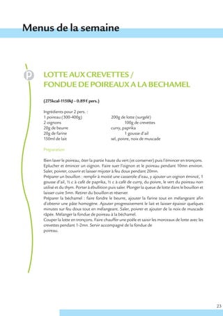 Menus de la semaine



    LOTTE AUX CREVETTES /
    FONDUE DE POIREAUX A LA BECHAMEL
    (275kcal-1150kJ – 0.89 € pers.)

    Ingrédients pour 2 pers. :
    1 poireau (300-400g)                    200g de lotte (surgelé)
    2 oignons                                        100g de crevettes
    20g de beurre                           curry, paprika
    20g de farine                                    1 gousse d’ail
    150ml de lait                           sel, poivre, noix de muscade

    Préparation

    Bien laver le poireau, ôter la partie haute du vert (et conserver) puis l’émincer en tronçons.
    Eplucher et émincer un oignon. Faire suer l’oignon et le poireau pendant 10mn environ.
    Saler, poivrer, couvrir et laisser mijoter à feu doux pendant 20mn.
    Préparer un bouillon : remplir à moitié une casserole d’eau, y ajouter un oignon émincé, 1
    gousse d’ail, ½ c à café de paprika, ½ c à café de curry, du poivre, le vert du poireau non
    utilisé et du thym. Porter à ébullition puis saler. Plonger la queue de lotte dans le bouillon et
    laisser cuire 5mn. Retirer du bouillon et réserver.
    Préparer la béchamel : faire fondre le beurre, ajouter la farine tout en mélangeant afin
    d’obtenir une pâte homogène. Ajouter progressivement le lait et laisser épaissir quelques
    minutes sur feu doux tout en mélangeant. Saler, poivrer et ajouter de la noix de muscade
    râpée. Mélanger la fondue de poireau à la béchamel.
    Couper la lotte en tronçons. Faire chauffer une poêle et saisir les morceaux de lotte avec les
    crevettes pendant 1-2mn. Servir accompagné de la fondue de
    poireau.




                                                                                                        23
 