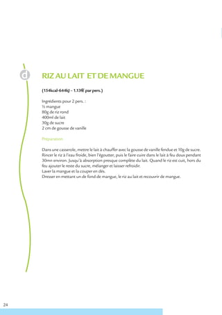 RIZ AU LAIT ET DE MANGUE
     (154kcal-644kJ – 1.13€ € par pers.)

     Ingrédients pour 2 pers. :
     ½ mangue
     80g de riz rond
     400ml de lait
     30g de sucre
     2 cm de gousse de vanille

     Préparation

     Dans une casserole, mettre le lait à chauffer avec la gousse de vanille fendue et 10g de sucre.
     Rincer le riz à l’eau froide, bien l’égoutter, puis le faire cuire dans le lait à feu doux pendant
     30mn environ. Jusqu’à absorption presque complète du lait. Quand le riz est cuit, hors du
     feu ajouter le reste du sucre, mélanger et laisser refroidir.
     Laver la mangue et la couper en dés.
     Dresser en mettant un de fond de mangue, le riz au lait et recouvrir de mangue.




24
 