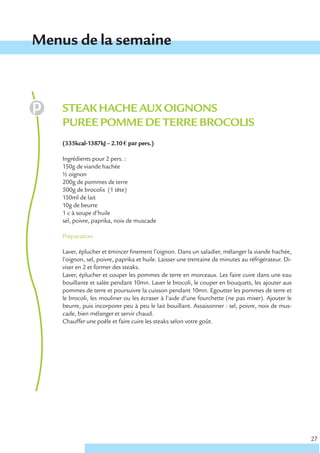 Menus de la semaine



    STEAK HACHE AUX OIGNONS
    PUREE POMME DE TERRE BROCOLIS
    (335kcal-1387kJ – 2.10 € par pers.)

    Ingrédients pour 2 pers. :
    150g de viande hachée
    ½ oignon
    200g de pommes de terre
    500g de brocolis (1 tête)
    150ml de lait
    10g de beurre
    1 c à soupe d’huile
    sel, poivre, paprika, noix de muscade

    Préparation

    Laver, éplucher et émincer finement l’oignon. Dans un saladier, mélanger la viande hachée,
    l’oignon, sel, poivre, paprika et huile. Laisser une trentaine de minutes au réfrigérateur. Di-
    viser en 2 et former des steaks.
    Laver, éplucher et couper les pommes de terre en morceaux. Les faire cuire dans une eau
    bouillante et salée pendant 10mn. Laver le brocoli, le couper en bouquets, les ajouter aux
    pommes de terre et poursuivre la cuisson pendant 10mn. Egoutter les pommes de terre et
    le brocoli, les mouliner ou les écraser à l’aide d’une fourchette (ne pas mixer). Ajouter le
    beurre, puis incorporer peu à peu le lait bouillant. Assaisonner : sel, poivre, noix de mus-
    cade, bien mélanger et servir chaud.
    Chauffer une poêle et faire cuire les steaks selon votre goût.




                                                                                                      27
 