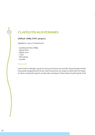 CLAFOUTIS AUX POMMES
     (205kcal – 858kJ / 0.95 € par pers.)

     Ingrédients : (pour 2-3 personnes)

     - 2 petites pommes (200g)
     - 35g de farine
     - 20g de sucre
     - 1 œuf
     - 70ml de lait
     - cannelle

     Préparation

     Laver l’œuf, le mélanger, ajouter le sucre puis la farine et la cannelle. Quand la pâte est bien
     lisse ajouter progressivement le lait. Laver les pommes, les couper en petits dés et les dispo-
     ser dans un petit plat à gratin ou dans deux ramequins. Verser dessus la pâte liquide. Faire




28
 