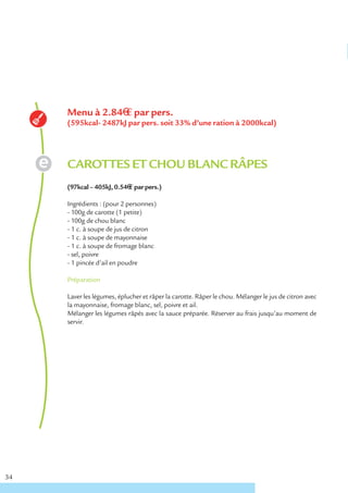 Menu à 2.84€ € par pers.
     (595kcal- 2487kJ par pers. soit 33% d’une ration à 2000kcal)




     CAROTTES ET CHOU BLANC RÂPES
     (97kcal – 405kJ, 0.54€ € par pers.)

     Ingrédients : (pour 2 personnes)
     - 100g de carotte (1 petite)
     - 100g de chou blanc
     - 1 c. à soupe de jus de citron
     - 1 c. à soupe de mayonnaise
     - 1 c. à soupe de fromage blanc
     - sel, poivre
     - 1 pincée d’ail en poudre

     Préparation

     Laver les légumes, éplucher et râper la carotte. Râper le chou. Mélanger le jus de citron avec
     la mayonnaise, fromage blanc, sel, poivre et ail.
     Mélanger les légumes râpés avec la sauce préparée. Réserver au frais jusqu’au moment de
     servir.




34
 