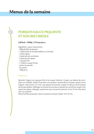 Menus de la semaine



    POISSON SAUCE PIQUANTE
    ET SON RIZ CREOLE
    (385kcal – 1609kJ, 1.70 € par pers.)

    Ingrédients : (pour 2 personnes)
    - 200g de filets de poisson
    - 1 petite boite de tomates pelées ou 3 tomates
    - 1 petit oignon
    - ½ petit pot de cornichons
    - ½ petit pot de câpres
    - 1 gousse d’ail
    - 1 cuillère à soupe d’huile
    - piment en poudre
    - sel, poivre
    - 120g de riz


    Préparation

    Eplucher l’oignon et la gousse d’ail et les couper finement. Couper une dizaine de corni-
    chons en rondelles. Verser l’huile dans une sauteuse. Quand elle est chaude, ajouter l’ail et
    l’oignon. Faire revenir 2 à 3 min. puis ajouter les tomates coupées en dés (ou verser la boite
    de tomates pelées). Mélanger en écrasant les tomates et ajouter les cornichons coupés. Puis
    ajouter les câpres, mélanger, assaisonner avec sel, poivre et piment. Cuire 15 min à feu doux
    avec un couvercle.
    Placer les filets de poisson, dans la sauteuse et laisser mijoter 10 à 15 min.




                                                                                                     35
 