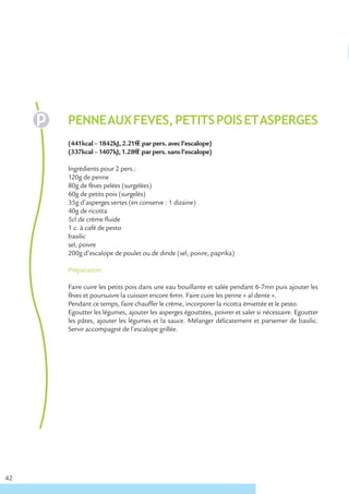 PENNE AUX FEVES, PETITS POIS ET ASPERGES
     (441kcal – 1842kJ, 2.21€ € par pers. avec l’escalope)
     (337kcal – 1407kJ, 1.28€ € par pers. sans l’escalope)

     Ingrédients pour 2 pers.:
     120g de penne
     80g de fèves pelées (surgelées)
     60g de petits pois (surgelés)
     35g d’asperges vertes (en conserve : 1 dizaine)
     40g de ricotta
     5cl de crème fluide
     1 c. à café de pesto
     basilic
     sel, poivre
     200g d’escalope de poulet ou de dinde (sel, poivre, paprika)

     Préparation

     Faire cuire les petits pois dans une eau bouillante et salée pendant 6-7mn puis ajouter les
     fèves et poursuivre la cuisson encore 6mn. Faire cuire les penne « al dente ».
     Pendant ce temps, faire chauffer le crème, incorporer la ricotta émiettée et le pesto.
     Egoutter les légumes, ajouter les asperges égouttées, poivrer et saler si nécessaire. Egoutter
     les pâtes, ajouter les légumes et la sauce. Mélanger délicatement et parsemer de basilic.
     Servir accompagné de l’escalope grillée.




42
 