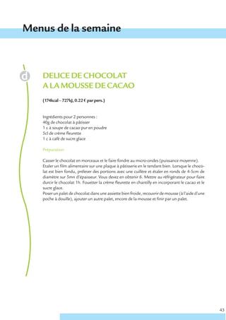 Menus de la semaine



   DELICE DE CHOCOLAT
   A LA MOUSSE DE CACAO
   (174kcal – 727kJ, 0.22 € par pers.)


   Ingrédients pour 2 personnes :
   40g de chocolat à pâtisser
   1 c à soupe de cacao pur en poudre
   5cl de crème fleurette
   1 c à café de sucre glace

   Préparation

   Casser le chocolat en morceaux et le faire fondre au micro-ondes (puissance moyenne).
   Etaler un film alimentaire sur une plaque à pâtisserie en le tendant bien. Lorsque le choco-
   lat est bien fondu, prélever des portions avec une cuillère et étaler en ronds de 4-5cm de
   diamètre sur 5mn d’épaisseur. Vous devez en obtenir 6. Mettre au réfrigérateur pour faire
   durcir le chocolat 1h. Fouetter la crème fleurette en chantilly en incorporant le cacao et le
   sucre glace.
   Poser un palet de chocolat dans une assiette bien froide, recouvrir de mousse (à l’aide d’une
   poche à douille), ajouter un autre palet, encore de la mousse et finir par un palet.




                                                                                                   43
 