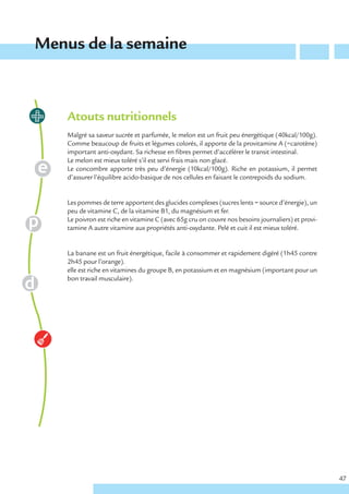 Menus de la semaine



    Atouts nutritionnels
    Malgré sa saveur sucrée et parfumée, le melon est un fruit peu énergétique (40kcal/100g).
    Comme beaucoup de fruits et légumes colorés, il apporte de la provitamine A (=carotène)
    important anti-oxydant. Sa richesse en fibres permet d’accélérer le transit intestinal.
    Le melon est mieux toléré s’il est servi frais mais non glacé.
    Le concombre apporte très peu d’énergie (10kcal/100g). Riche en potassium, il permet
    d’assurer l’équilibre acido-basique de nos cellules en faisant le contrepoids du sodium.


    Les pommes de terre apportent des glucides complexes (sucres lents = source d’énergie), un
    peu de vitamine C, de la vitamine B1, du magnésium et fer.
    Le poivron est riche en vitamine C (avec 65g cru on couvre nos besoins journaliers) et provi-
    tamine A autre vitamine aux propriétés anti-oxydante. Pelé et cuit il est mieux toléré.


    La banane est un fruit énergétique, facile à consommer et rapidement digéré (1h45 contre
    2h45 pour l’orange).
    elle est riche en vitamines du groupe B, en potassium et en magnésium (important pour un
    bon travail musculaire).




                                                                                                    47
 
