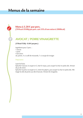 Menus de la semaine


   Menu à 3.20 € par pers.
   (701kcal-2930kJ par pers. soit 35% d’une ration à 2000kcal)




   AVOCAT / POIRE VINAIGRETTE
   (173kcal-723kJ – 0.50 € par pers.)

   Ingrédients pour 2 pers. :
   1 avocat
   1 poire
   ¼ de citron
   sel, poivre, ½ c à café de moutarde, 1 c à soupe de vinaigre

   Préparation

   Laver les fruits.
   Eplucher l’avocat, le couper en 2, ôter le noyau, puis couper la chair en petits dés. Arroser
   de jus de citron.
   Eplucher la poire, la couper en 2, retirer les pépins, puis couper la chair en petits dés. Mé-
   langer les dés de poires aux dés d’avocats. Arroser de vinaigrette.




                                                                                                    5
 
